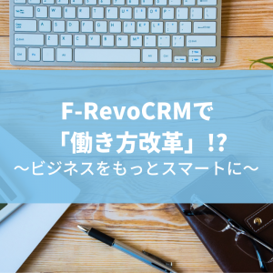 F-RevoCRMで「働き方改革」!?~ビジネスをもっとスマートに~